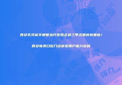 西安乳牙前牙根管治疗医院正规三甲资质的有哪些！西安惟美口腔门诊部老用户强力安利