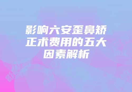影响六安歪鼻矫正术费用的五大因素解析