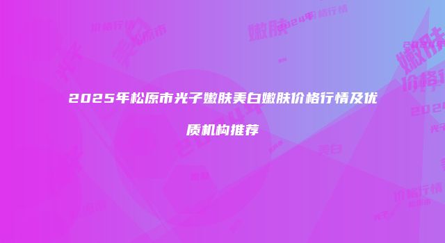 2025年松原市光子嫩肤美白嫩肤价格行情及优质机构推荐