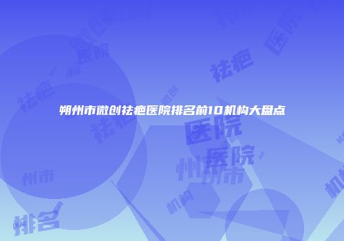朔州市微创祛疤医院排名前10机构大盘点
