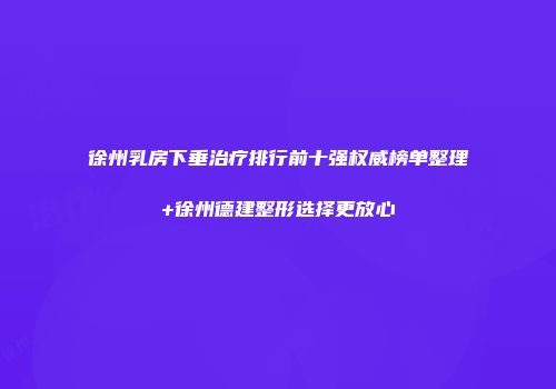 徐州乳房下垂治疗排行前十强权威榜单整理+徐州德建整形选择更放心