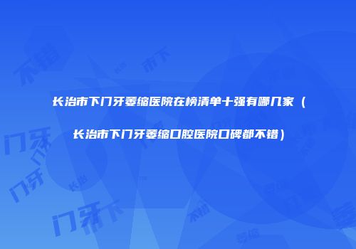 长治市下门牙萎缩医院在榜清单十强有哪几家（长治市下门牙萎缩口腔医院口碑都不错）
