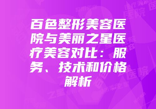 百色整形美容医院与美丽之星医疗美容对比：服务、技术和价格解析