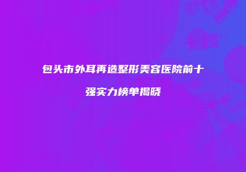 包头市外耳再造整形美容医院前十强实力榜单揭晓