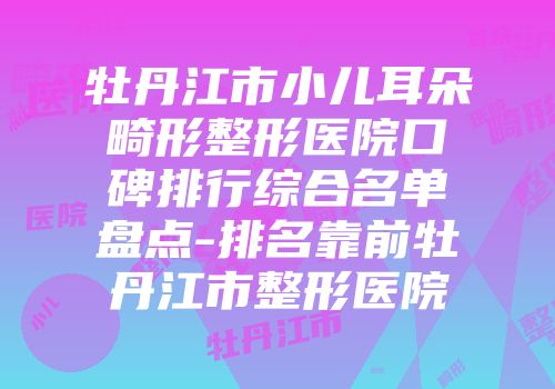 牡丹江市小儿耳朵畸形整形医院口碑排行综合名单盘点-排名靠前牡丹江市整形医院