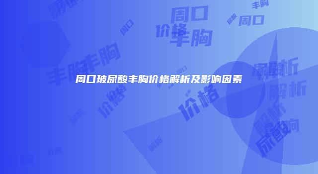 周口玻尿酸丰胸价格解析及影响因素