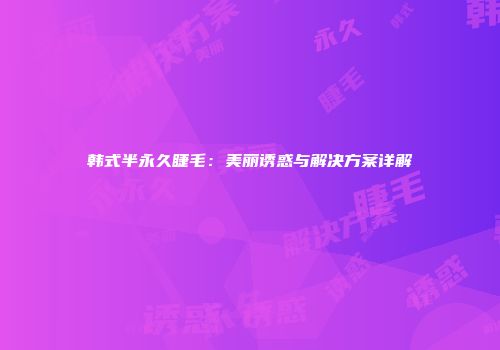 韩式半永久睫毛：美丽诱惑与解决方案详解