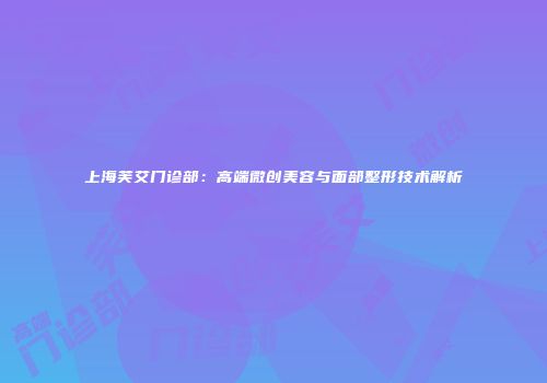 上海芙艾门诊部：高端微创美容与面部整形技术解析