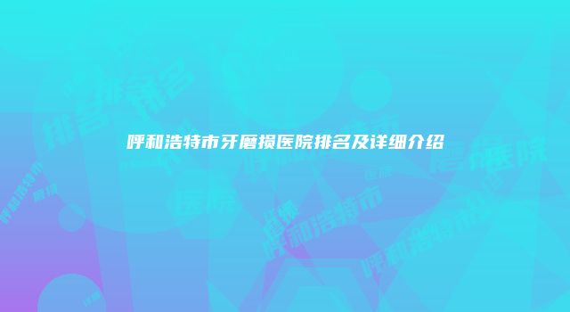 呼和浩特市牙磨损医院排名及详细介绍