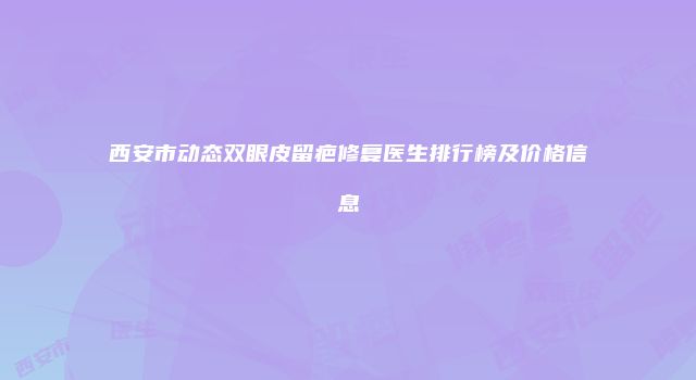 西安市动态双眼皮留疤修复医生排行榜及价格信息