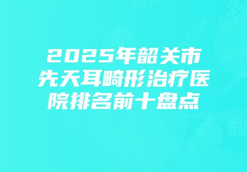 2025年韶关市先天耳畸形治疗医院排名前十盘点