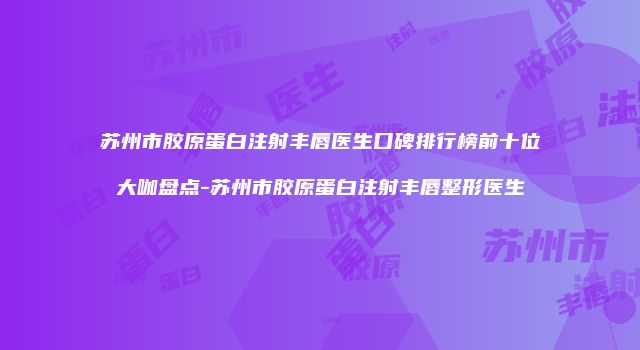 苏州市胶原蛋白注射丰唇医生口碑排行榜前十位大咖盘点-苏州市胶原蛋白注射丰唇整形医生