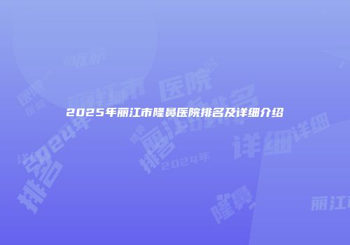 2025年丽江市隆鼻医院排名及详细介绍
