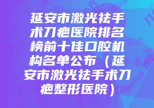 延安市激光祛手术刀疤医院排名榜前十佳口腔机构名单公布（延安市激光祛手术刀疤整形医院）