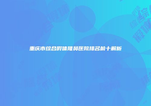 重庆市综合假体隆鼻医院排名前十解析