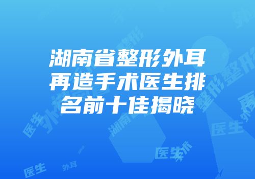 湖南省整形外耳再造手术医生排名前十佳揭晓
