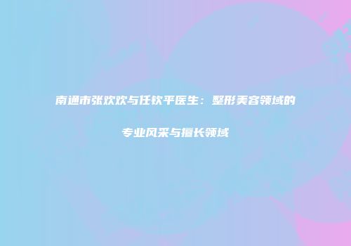 南通市张欢欢与任钦平医生：整形美容领域的专业风采与擅长领域