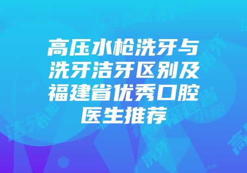 高压水枪洗牙与洗牙洁牙区别及福建省优秀口腔医生推荐