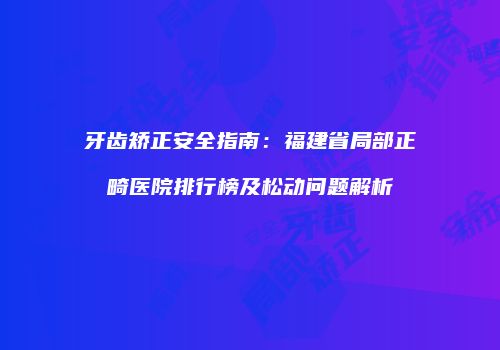 牙齿矫正安全指南：福建省局部正畸医院排行榜及松动问题解析