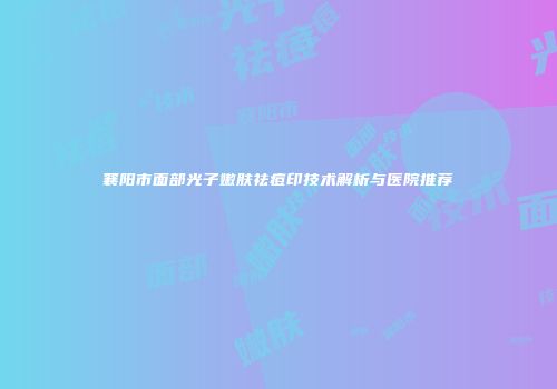 襄阳市面部光子嫩肤祛痘印技术解析与医院推荐