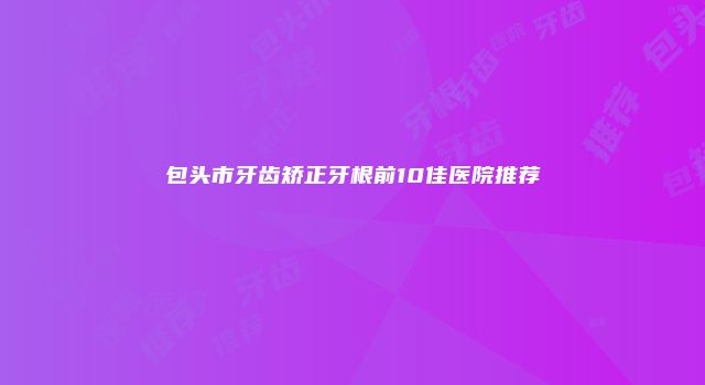 包头市牙齿矫正牙根前10佳医院推荐