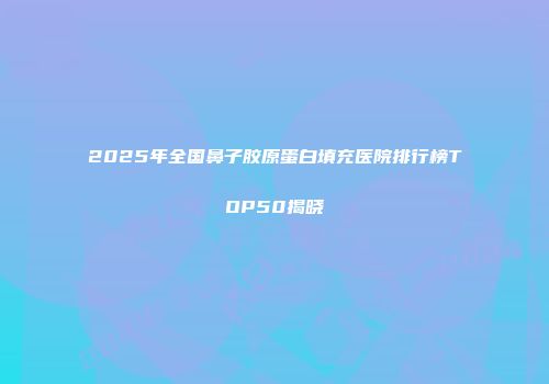 2025年全国鼻子胶原蛋白填充医院排行榜TOP50揭晓