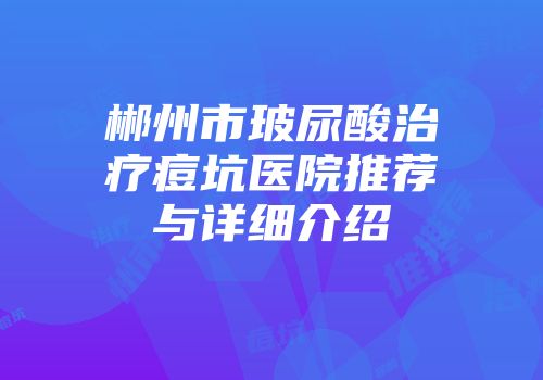 郴州市玻尿酸治疗痘坑医院推荐与详细介绍