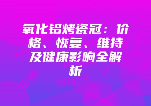 氧化铝烤瓷冠：价格、恢复、维持及健康影响全解析