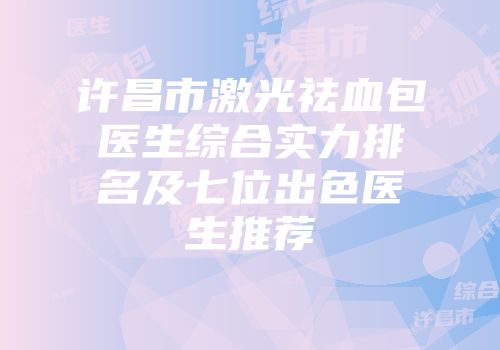 许昌市激光祛血包医生综合实力排名及七位出色医生推荐