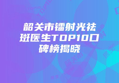 韶关市镭射光祛斑医生TOP10口碑榜揭晓