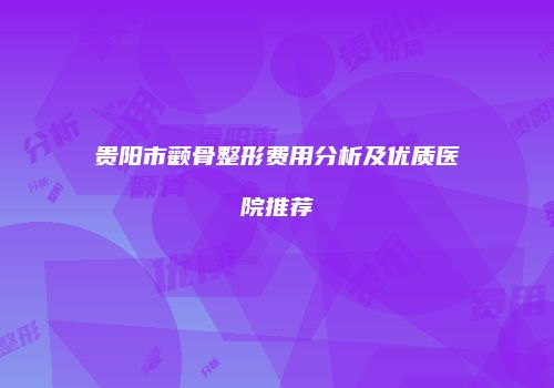 贵阳市颧骨整形费用分析及优质医院推荐