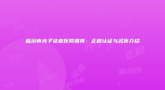 临汾市光子祛痘医院推荐：正规认证与名医介绍