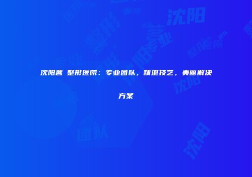 沈阳茗湲整形医院：专业团队，精湛技艺，美丽解决方案