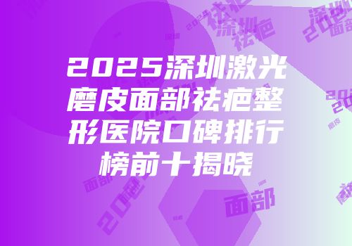 2025深圳激光磨皮面部祛疤整形医院口碑排行榜前十揭晓