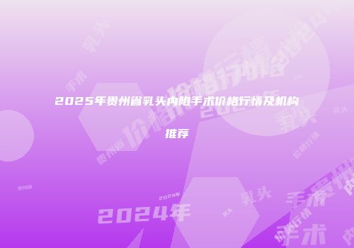 2025年贵州省乳头内陷手术价格行情及机构推荐