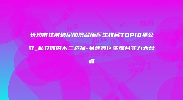 长沙市注射玻尿酸溶解酶医生排名TOP10里公立_私立你的不二选择-易建亮医生综合实力大盘点