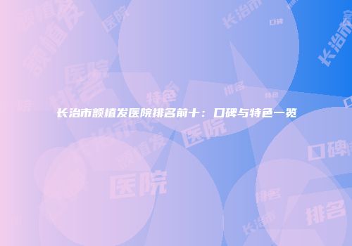 长治市额植发医院排名前十：口碑与特色一览