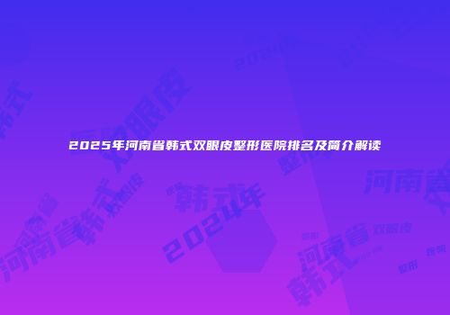 2025年河南省韩式双眼皮整形医院排名及简介解读