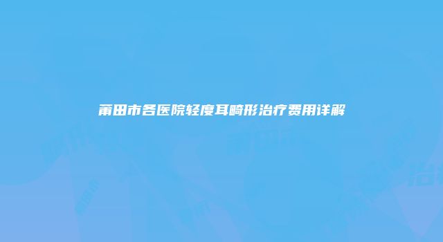 莆田市各医院轻度耳畸形治疗费用详解