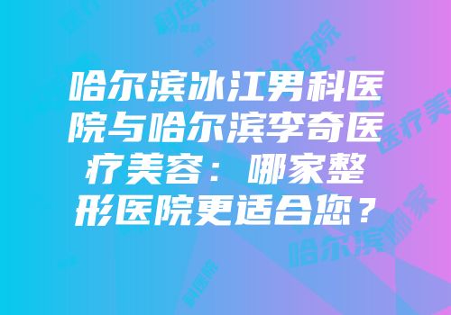 哈尔滨冰江男科医院与哈尔滨李奇医疗美容:哪家整形医院更适合您?