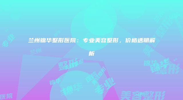 兰州锦华整形医院：专业美容整形，价格透明解析