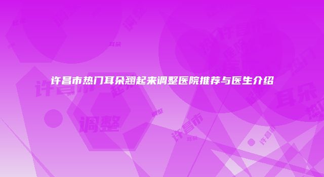 许昌市热门耳朵翘起来调整医院推荐与医生介绍