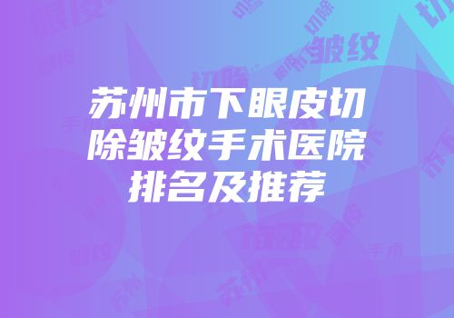 苏州市下眼皮切除皱纹手术医院排名及推荐