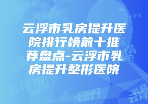 云浮市乳房提升医院排行榜前十推荐盘点-云浮市乳房提升整形医院