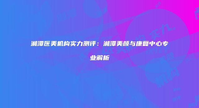 湘潭医美机构实力测评:湘潭美颜与康复中心专业解析