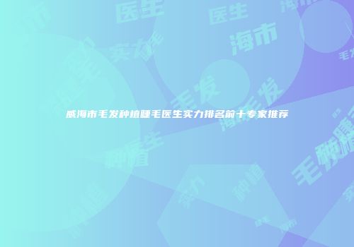 威海市毛发种植睫毛医生实力排名前十专家推荐
