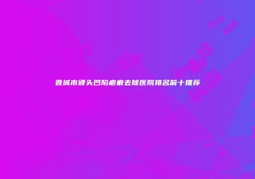 晋城市额头凹陷疤痕去除医院排名前十推荐