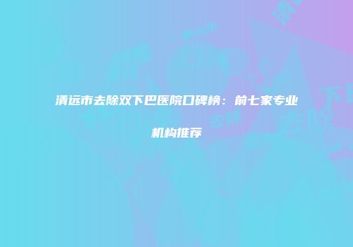清远市去除双下巴医院口碑榜:前七家专业机构推荐