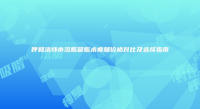 呼和浩特市溶脂吸脂术瘦腿价格对比及选择指南