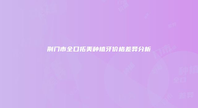 荆门市全口拓美种植牙价格差异分析